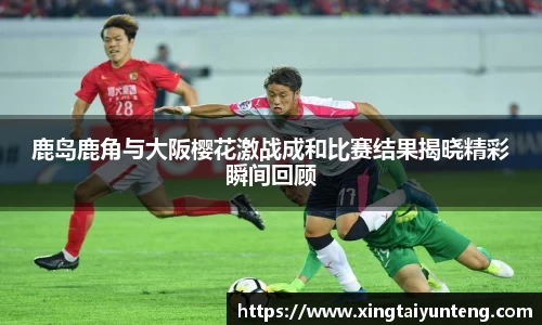 鹿岛鹿角与大阪樱花激战成和比赛结果揭晓精彩瞬间回顾